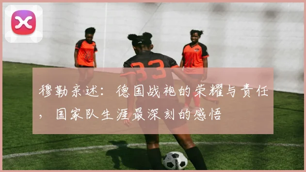 穆勒亲述:德国战袍的荣耀与责任,国家队生涯最深刻的感悟