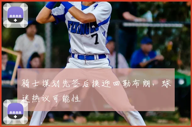 骑士谋划先签后换迎回勒布朗,球迷热议可能性
