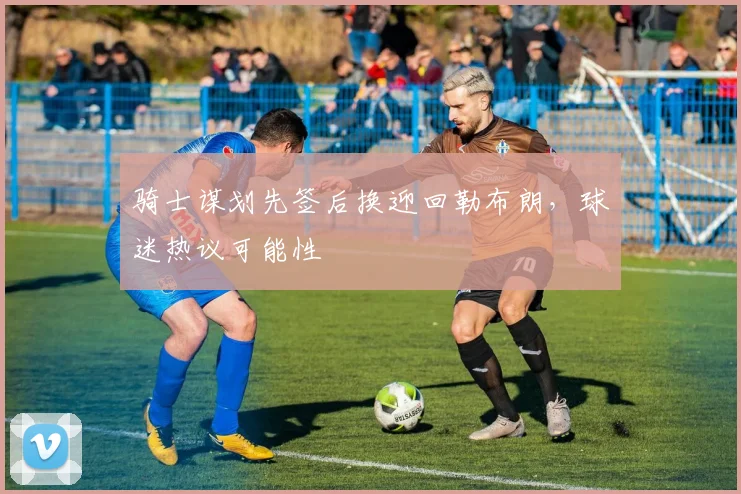 骑士谋划先签后换迎回勒布朗,球迷热议可能性