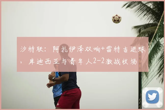 沙特联:阿扎伊泽双响+雷特吉进球,库迪西亚与青年人2-2激战收场