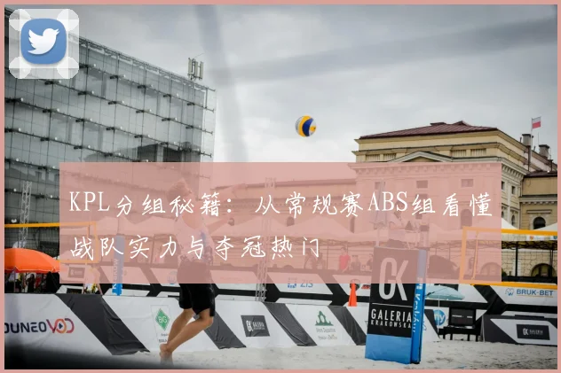 KPL分组秘籍:从常规赛ABS组看懂战队实力与夺冠热门