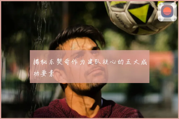 揭秘东契奇作为建队核心的五大成功要素