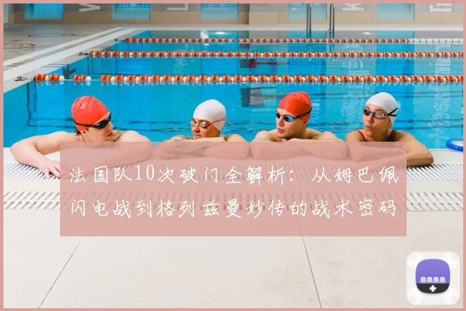 法国队10次破门全解析:从姆巴佩闪电战到格列兹曼妙传的战术密码
