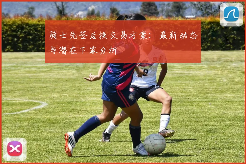 骑士先签后换交易方案:最新动态与潜在下家分析