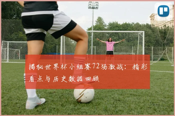 揭秘世界杯小组赛72场激战:精彩看点与历史数据回顾
