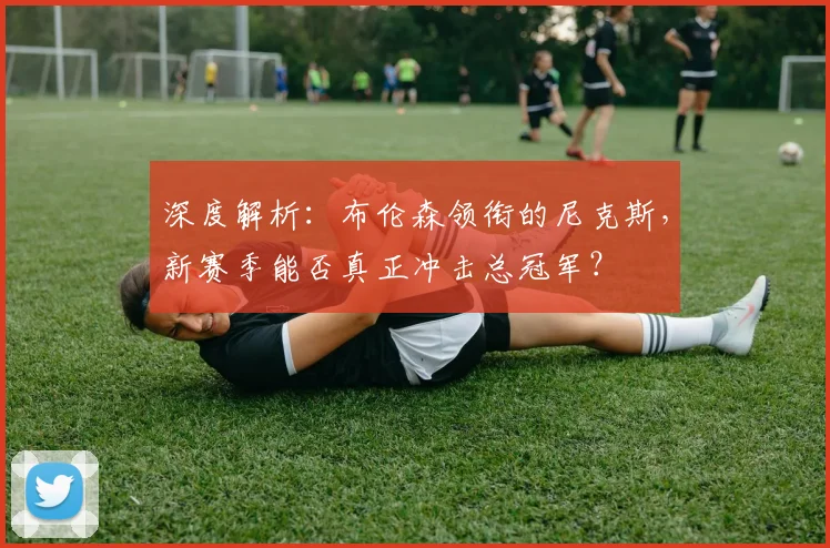 深度解析:布伦森领衔的尼克斯,新赛季能否真正冲击总冠军?