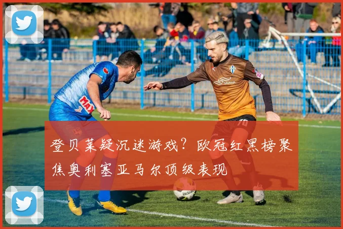 登贝莱疑沉迷游戏？欧冠红黑榜聚焦奥利塞亚马尔顶级表现