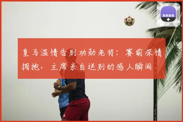 皇马温情告别功勋老将:赛前深情拥抱,主席亲自送别的感人瞬间