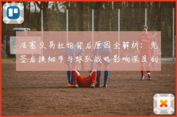 活塞交易杜伦背后原因全解析:先签后换细节与球队战略影响深度剖析