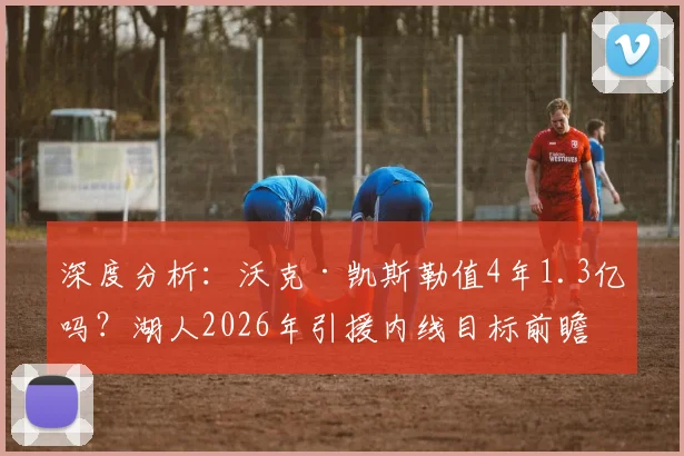 深度分析:沃克·凯斯勒值4年1.3亿吗?湖人2026年引援内线目标前瞻