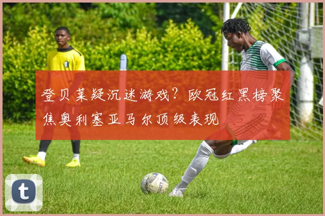 登贝莱疑沉迷游戏?欧冠红黑榜聚焦奥利塞亚马尔顶级表现
