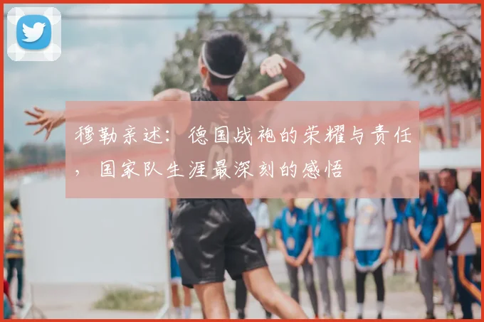 穆勒亲述：德国战袍的荣耀与责任，国家队生涯最深刻的感悟