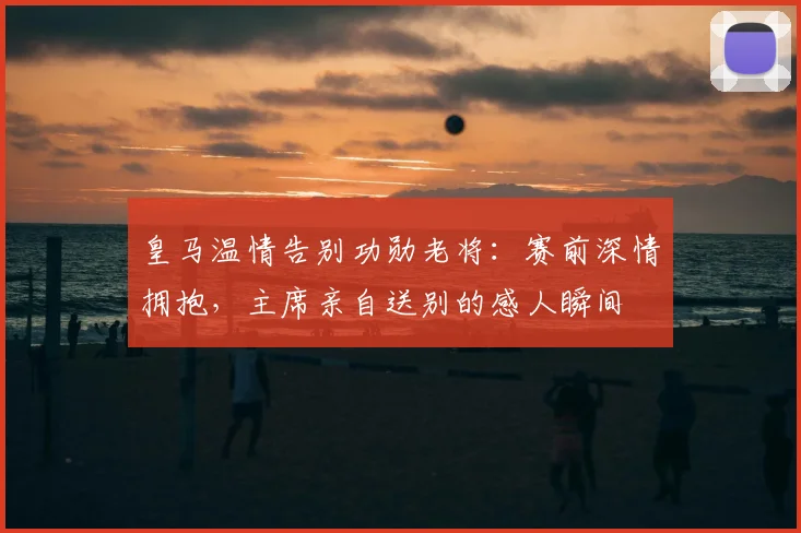 皇马温情告别功勋老将:赛前深情拥抱,主席亲自送别的感人瞬间
