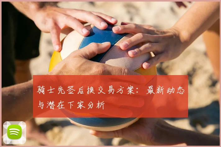 骑士先签后换交易方案：最新动态与潜在下家分析