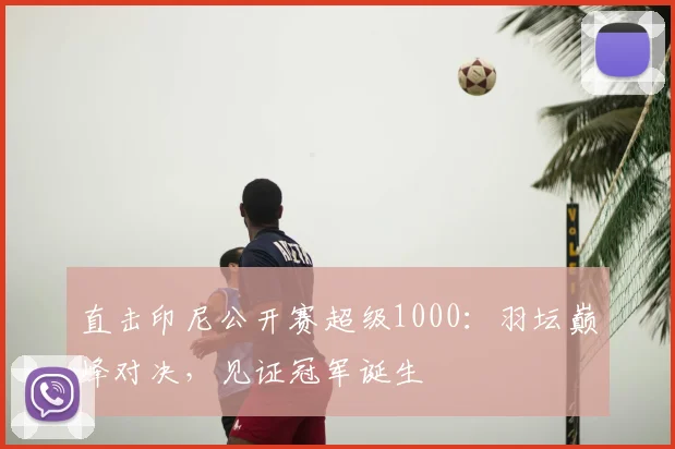 直击印尼公开赛超级1000:羽坛巅峰对决,见证冠军诞生